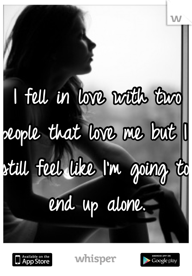 I fell in love with two people that love me but I still feel like I'm going to end up alone.