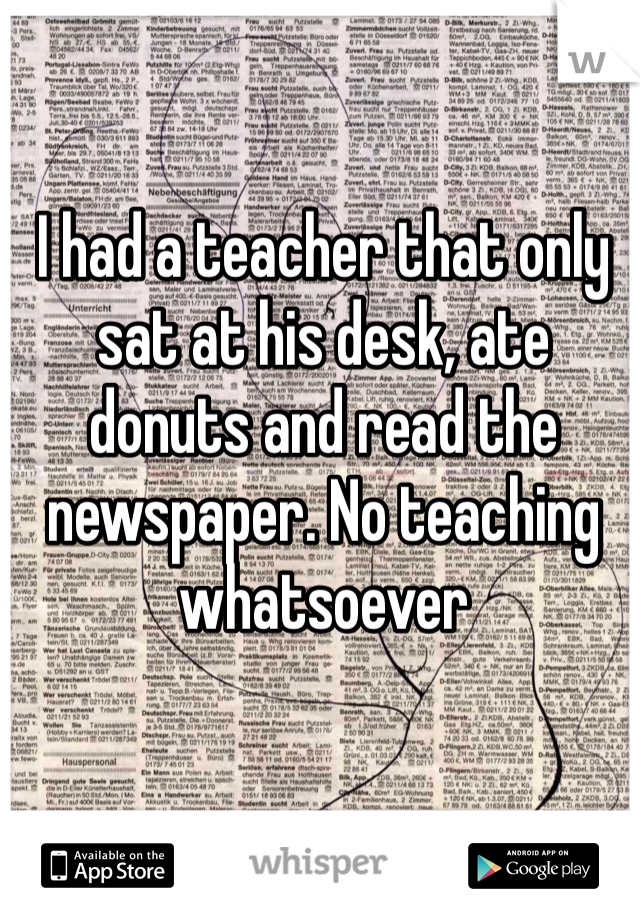I had a teacher that only sat at his desk, ate donuts and read the newspaper. No teaching whatsoever 
