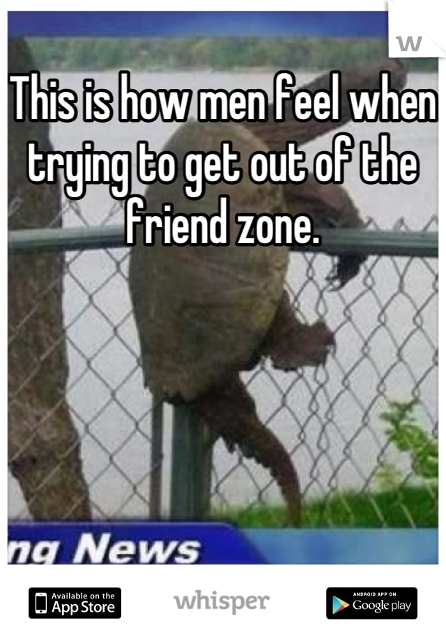 This is how men feel when trying to get out of the friend zone.