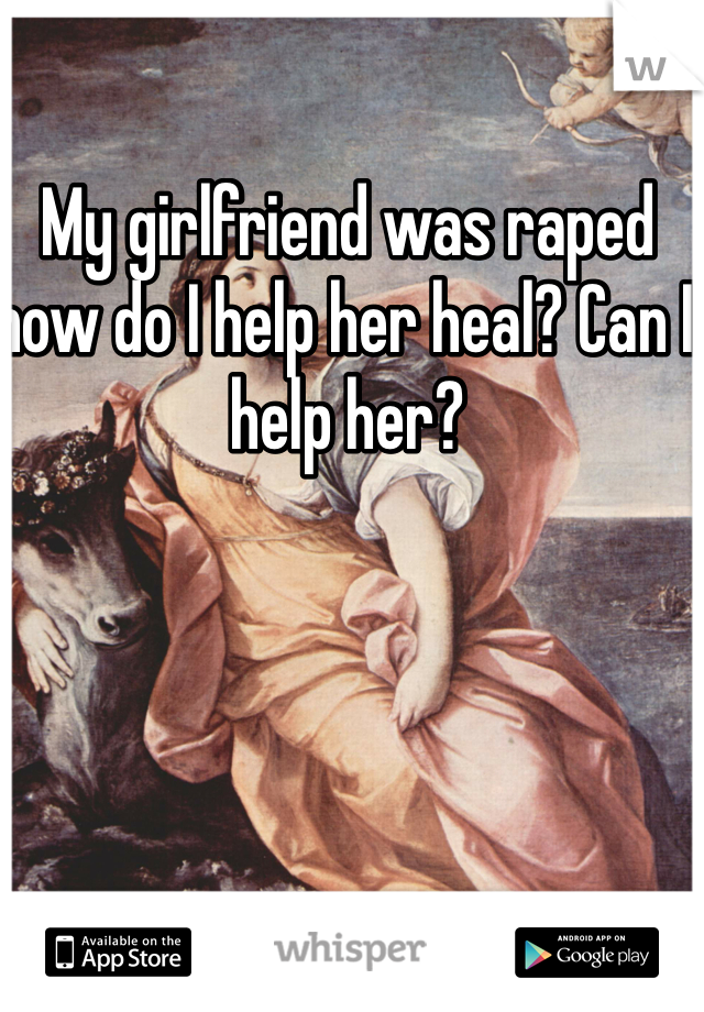 My girlfriend was raped how do I help her heal? Can I help her?