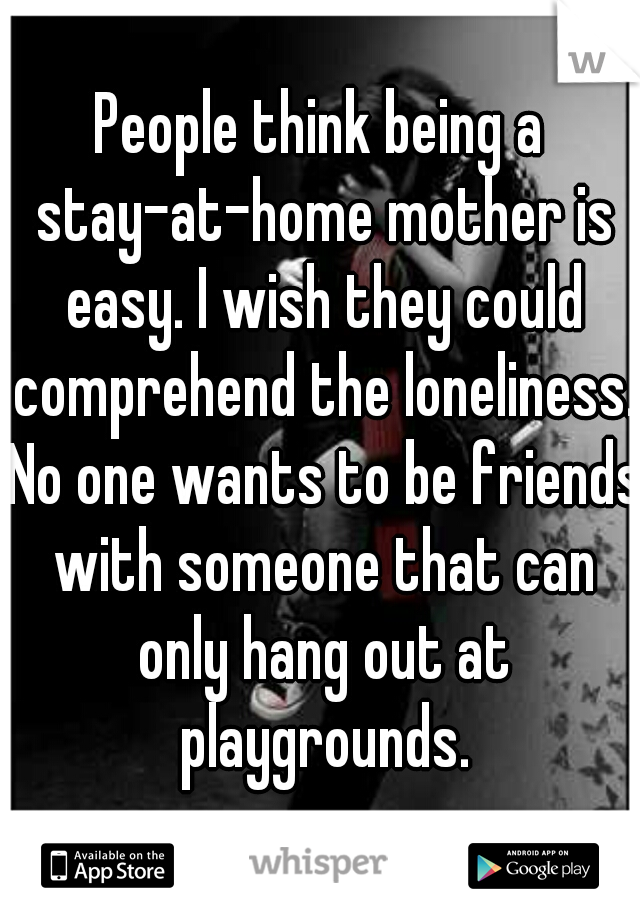 People think being a stay-at-home mother is easy. I wish they could comprehend the loneliness. No one wants to be friends with someone that can only hang out at playgrounds.
