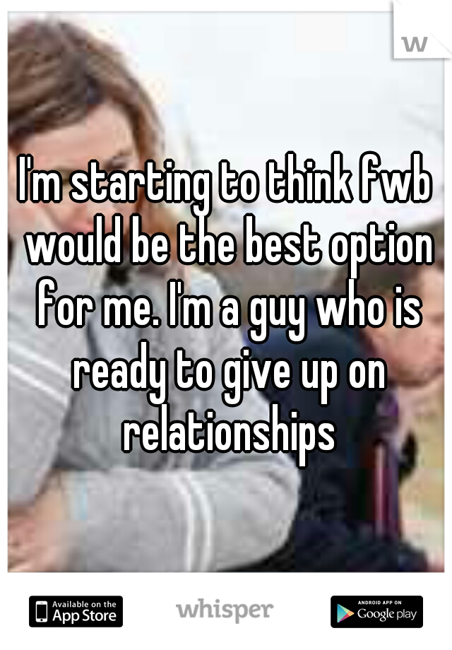 I'm starting to think fwb would be the best option for me. I'm a guy who is ready to give up on relationships