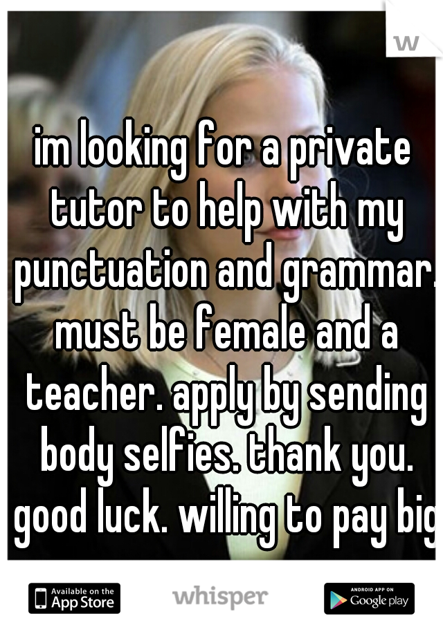 im looking for a private tutor to help with my punctuation and grammar. must be female and a teacher. apply by sending body selfies. thank you. good luck. willing to pay big.