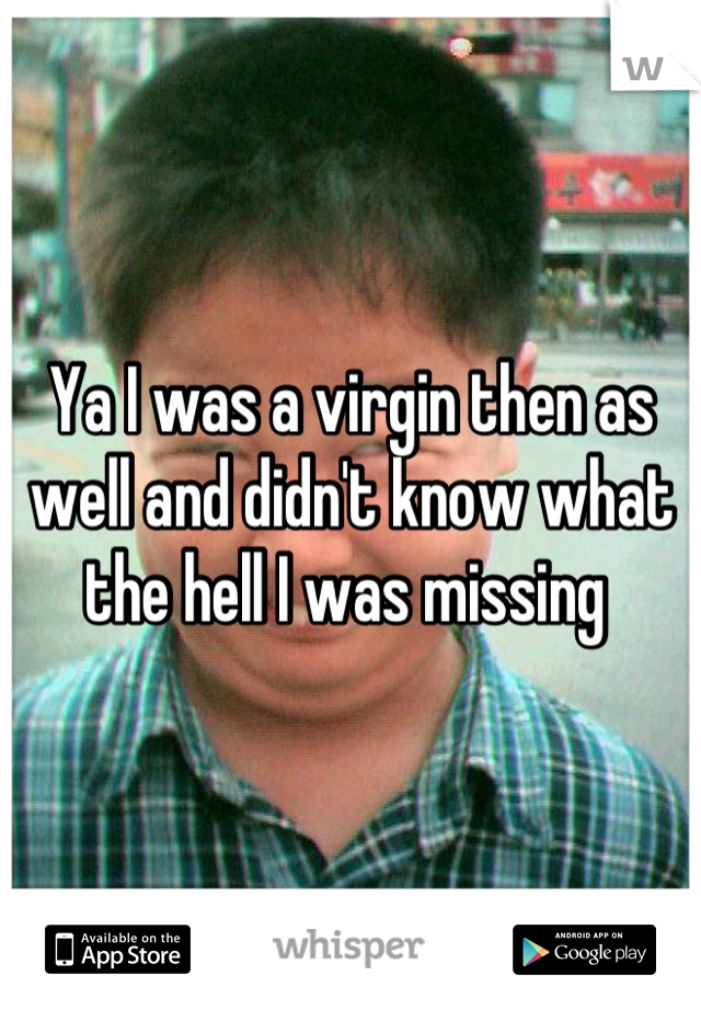 Ya I was a virgin then as well and didn't know what the hell I was missing 
