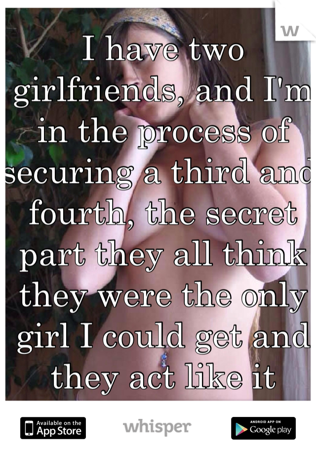 I have two girlfriends, and I'm in the process of securing a third and fourth, the secret part they all think they were the only girl I could get and they act like it