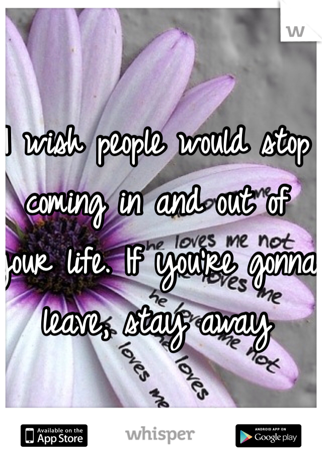 I wish people would stop coming in and out of your life. If you're gonna leave, stay away