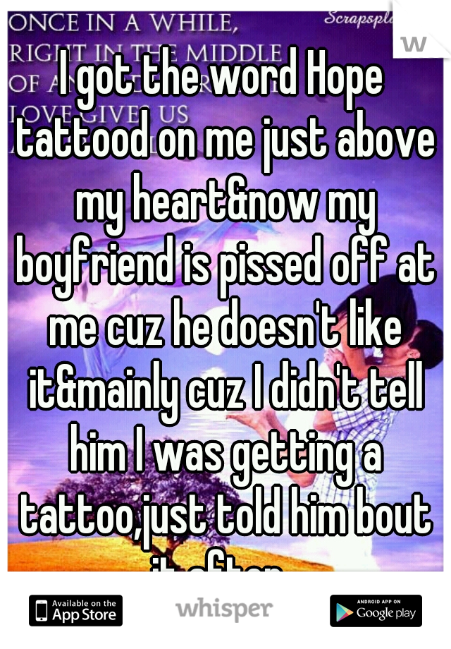I got the word Hope tattood on me just above my heart&now my boyfriend is pissed off at me cuz he doesn't like it&mainly cuz I didn't tell him I was getting a tattoo,just told him bout it after  