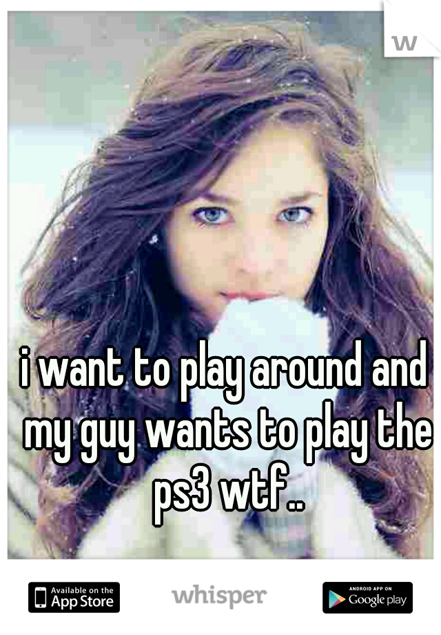 i want to play around and my guy wants to play the ps3 wtf..