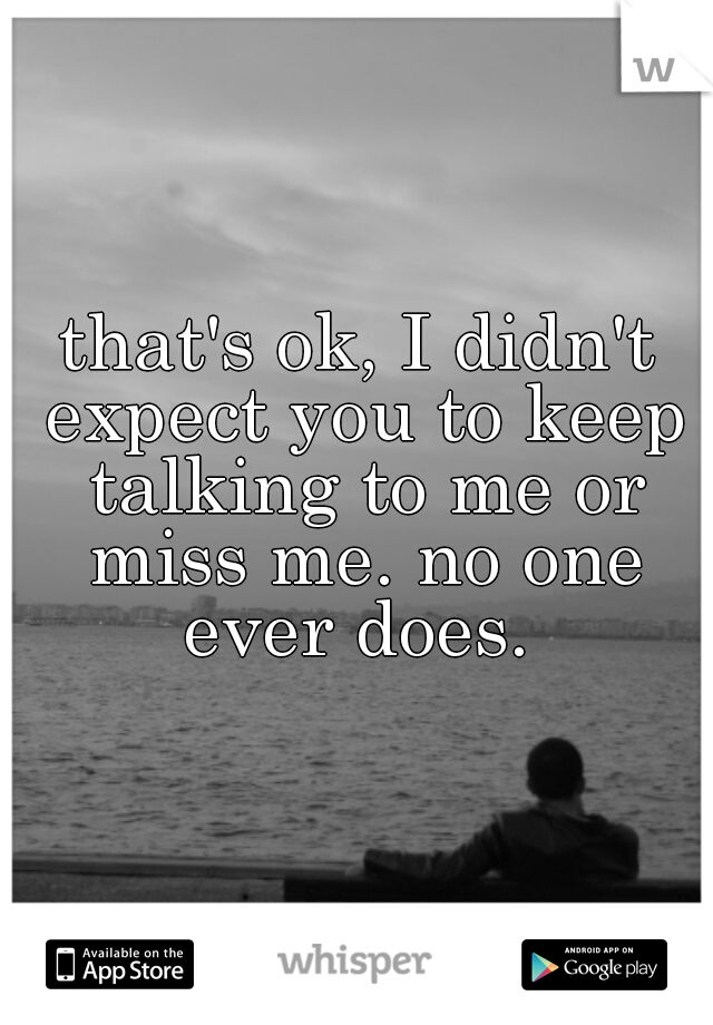 that's ok, I didn't expect you to keep talking to me or miss me. no one ever does. 