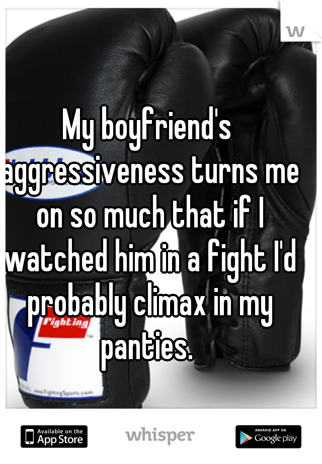 My boyfriend's aggressiveness turns me on so much that if I watched him in a fight I'd probably climax in my panties. 