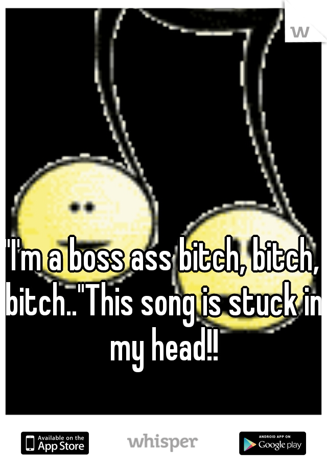"I'm a boss ass bitch, bitch, bitch.."This song is stuck in my head!!