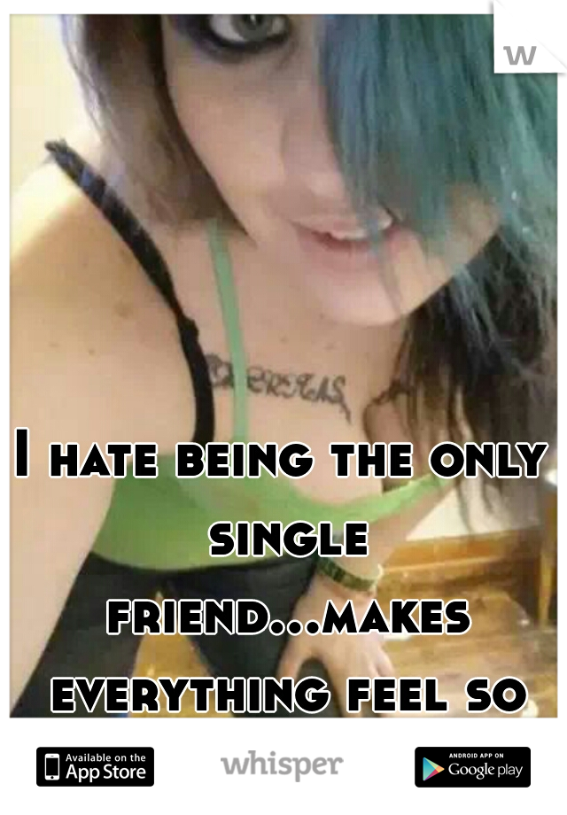 I hate being the only single friend...makes everything feel so awakward