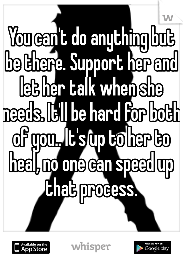
You can't do anything but be there. Support her and let her talk when she needs. It'll be hard for both of you.. It's up to her to heal, no one can speed up that process.