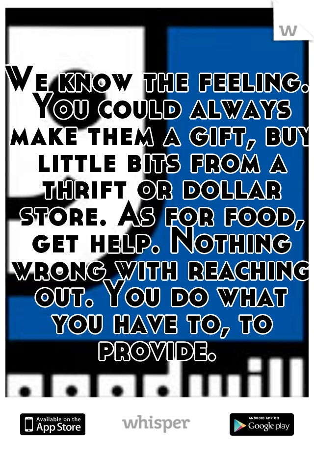 We know the feeling. You could always make them a gift, buy little bits from a thrift or dollar store. As for food, get help. Nothing wrong with reaching out. You do what you have to, to provide. 