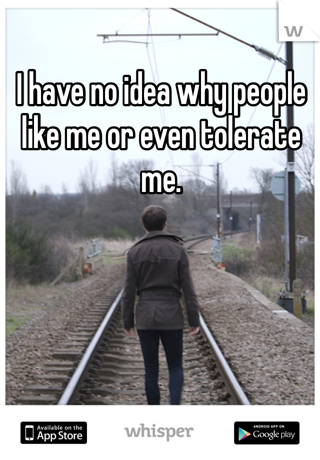 I have no idea why people like me or even tolerate me.