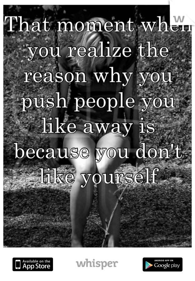 That moment when you realize the reason why you push people you like away is because you don't like yourself
