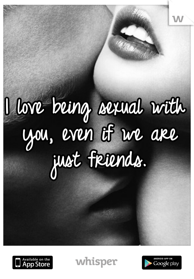 I love being sexual with you, even if we are just friends.