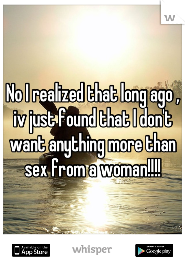 No I realized that long ago , iv just found that I don't want anything more than sex from a woman!!!!