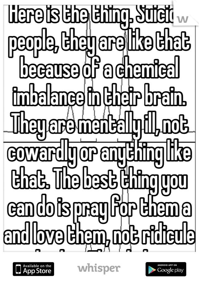 Here is the thing. Suicidal people, they are like that because of a chemical imbalance in their brain. They are mentally ill, not cowardly or anything like that. The best thing you can do is pray for them a and love them, not ridicule and judge. That helps no one