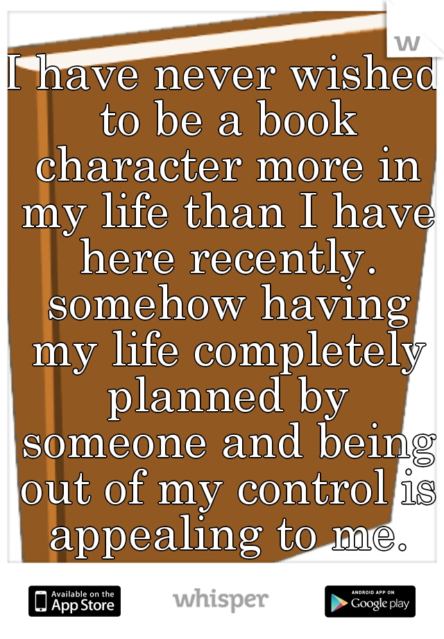 I have never wished to be a book character more in my life than I have here recently. somehow having my life completely planned by someone and being out of my control is appealing to me.