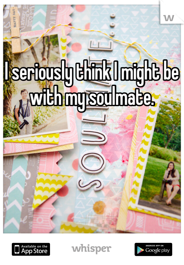 I seriously think I might be with my soulmate. 
