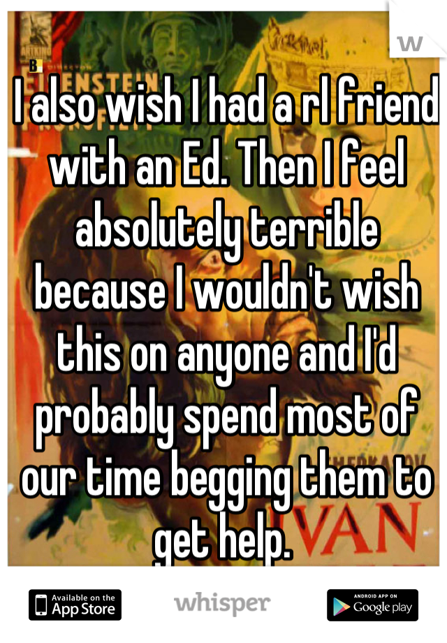 I also wish I had a rl friend with an Ed. Then I feel absolutely terrible because I wouldn't wish this on anyone and I'd probably spend most of our time begging them to get help. 