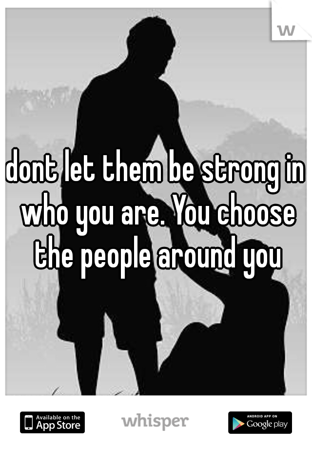dont let them be strong in who you are. You choose the people around you