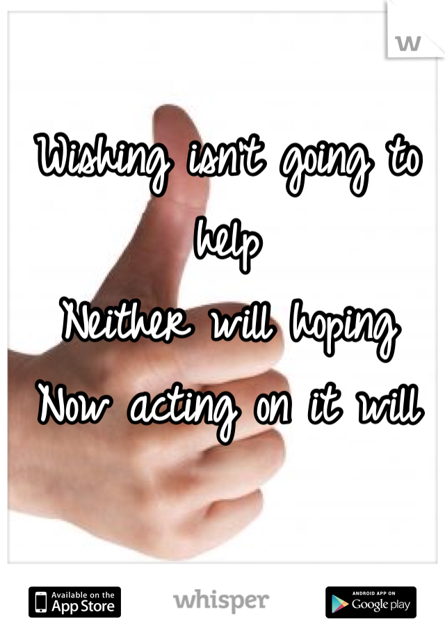 Wishing isn't going to help 
Neither will hoping 
Now acting on it will 