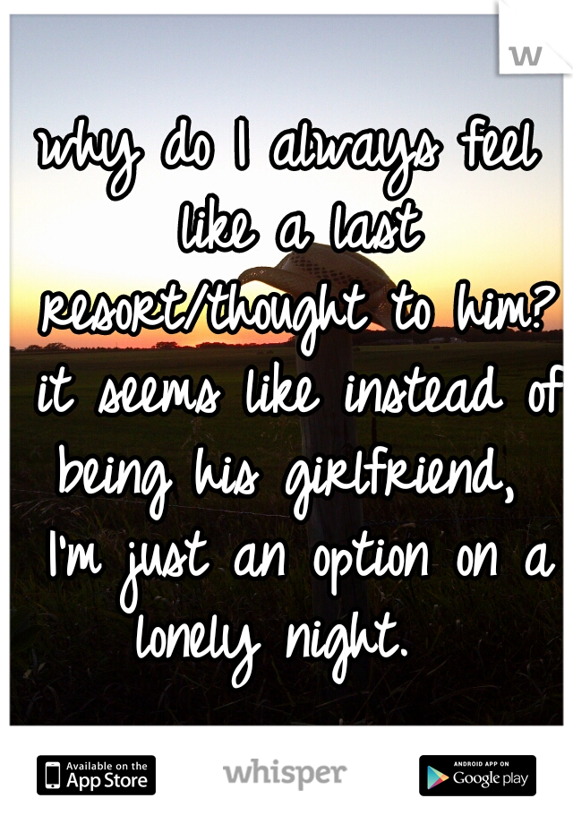 why do I always feel like a last resort/thought to him? it seems like instead of being his girlfriend,  I'm just an option on a lonely night.  