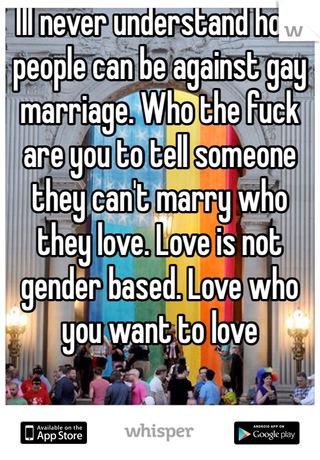 Ill never understand how people can be against gay marriage. Who the fuck are you to tell someone they can't marry who they love. Love is not gender based. Love who you want to love
