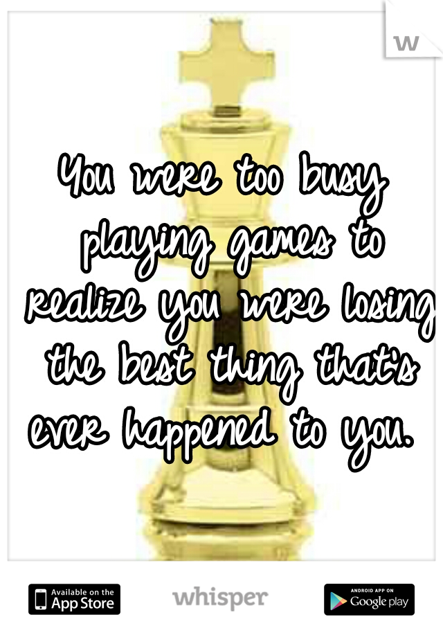 You were too busy playing games to realize you were losing the best thing that's ever happened to you.  