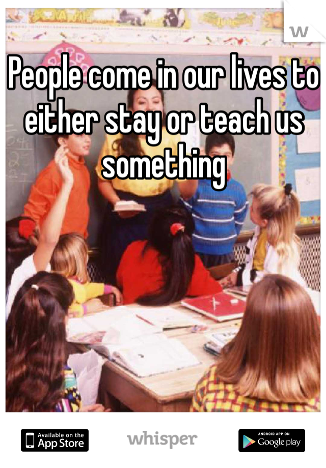 People come in our lives to either stay or teach us something 