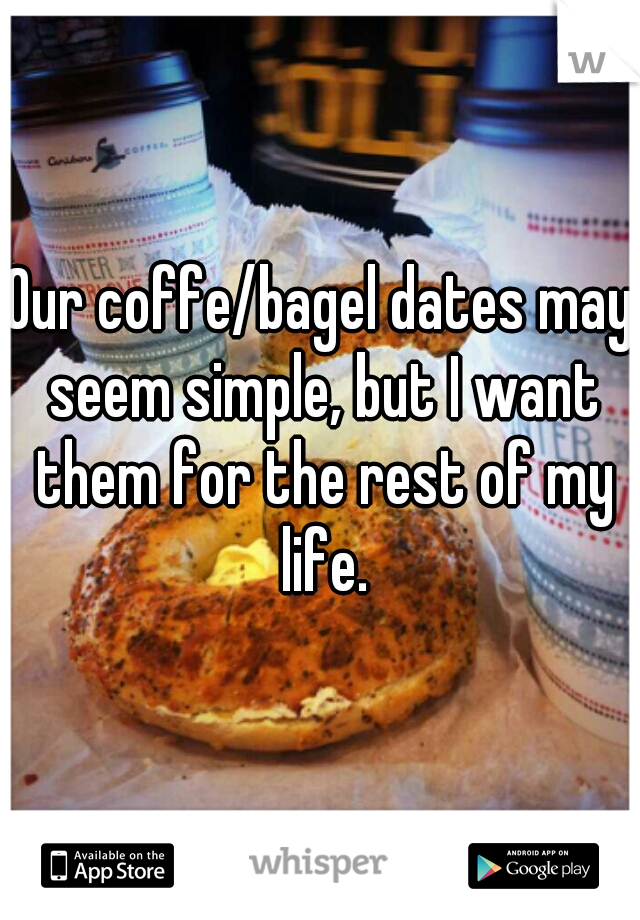 Our coffe/bagel dates may seem simple, but I want them for the rest of my life.