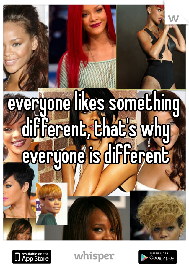everyone likes something different, that's why everyone is different