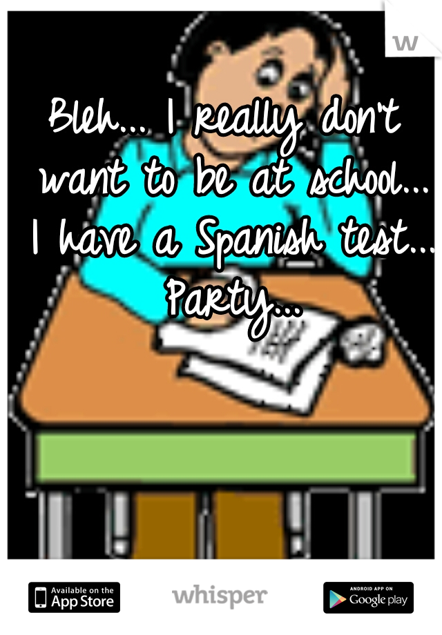 Bleh... I really don't want to be at school... I have a Spanish test... Party...