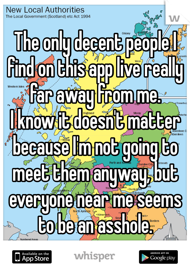 The only decent people I find on this app live really far away from me. 
I know it doesn't matter because I'm not going to meet them anyway, but everyone near me seems to be an asshole. 