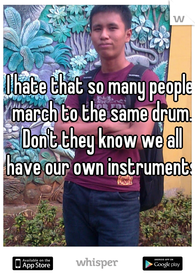 I hate that so many people march to the same drum. Don't they know we all have our own instruments 