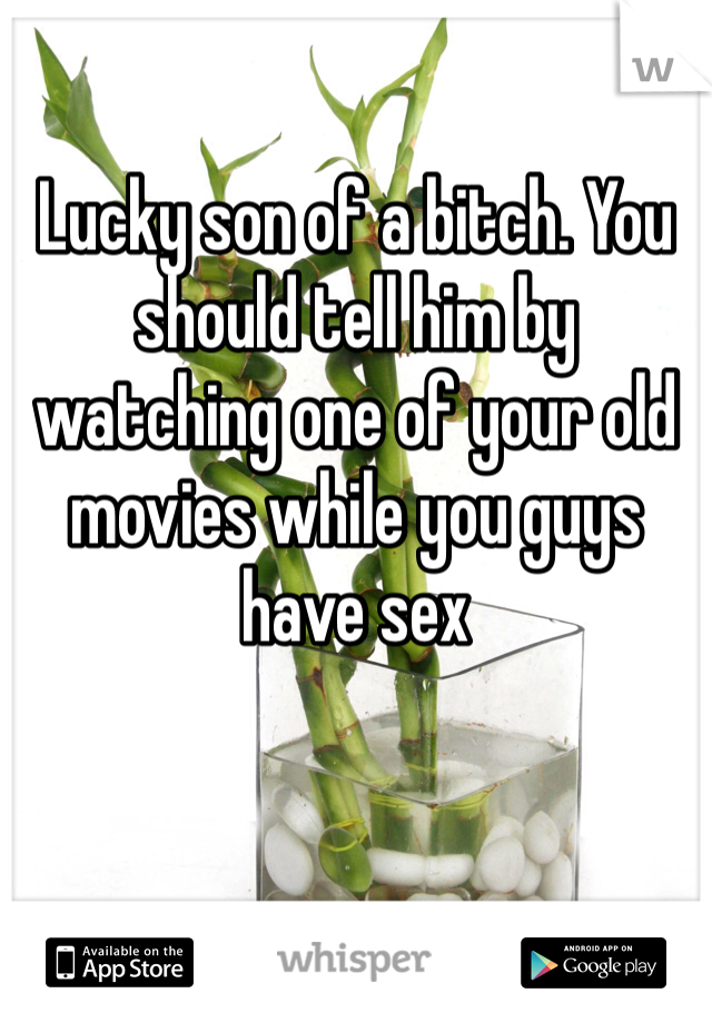 Lucky son of a bitch. You should tell him by watching one of your old movies while you guys have sex
