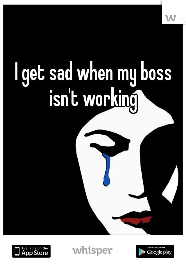 I get sad when my boss isn't working 