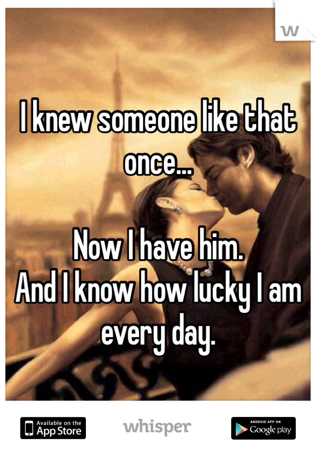 I knew someone like that once...

Now I have him.
And I know how lucky I am every day.