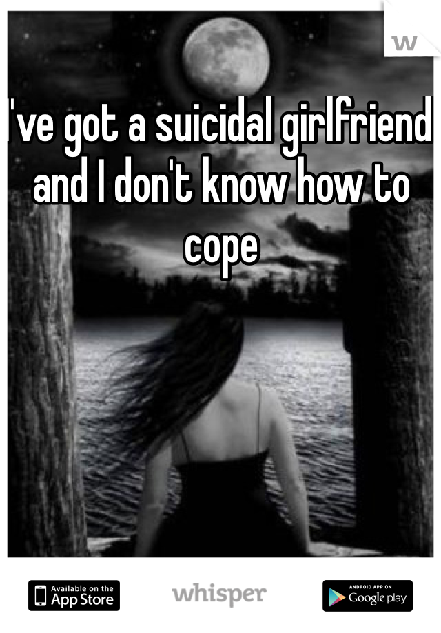 I've got a suicidal girlfriend and I don't know how to cope