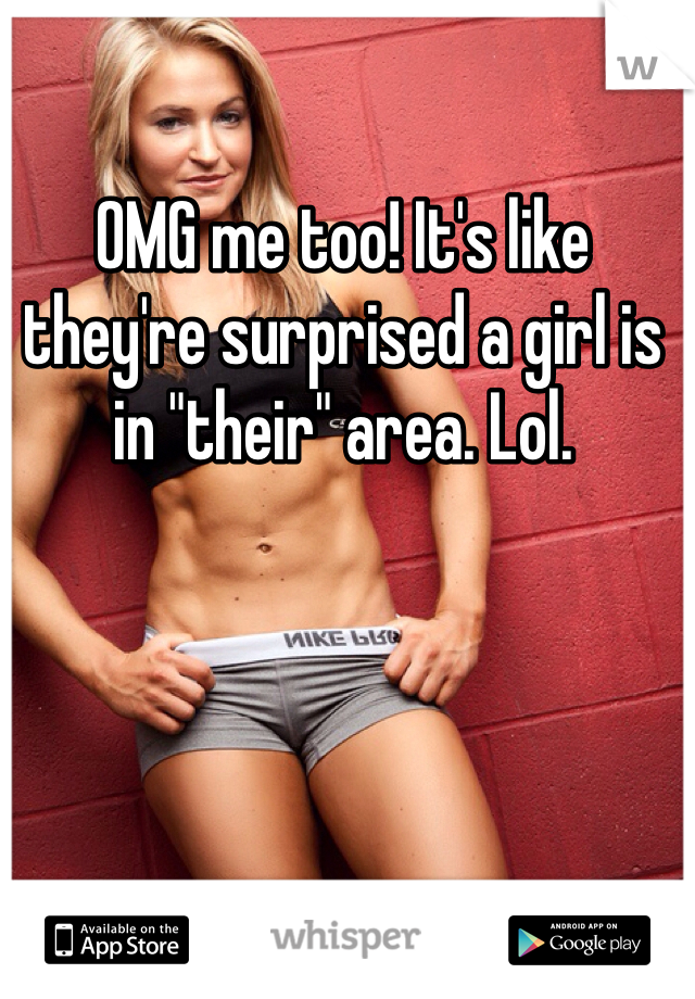 OMG me too! It's like they're surprised a girl is in "their" area. Lol.