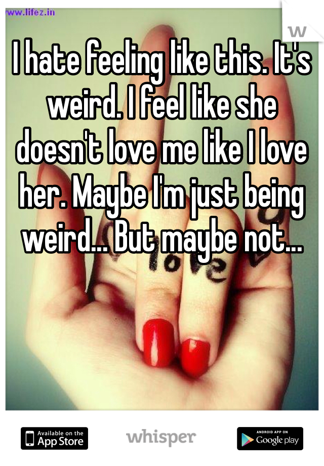I hate feeling like this. It's weird. I feel like she doesn't love me like I love her. Maybe I'm just being weird... But maybe not...