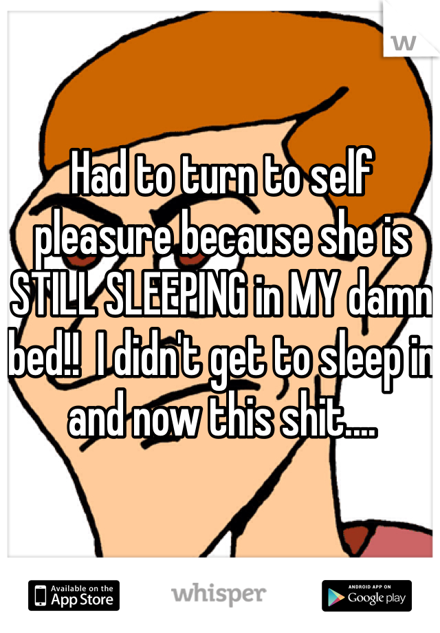 Had to turn to self pleasure because she is STILL SLEEPING in MY damn bed!!  I didn't get to sleep in and now this shit....