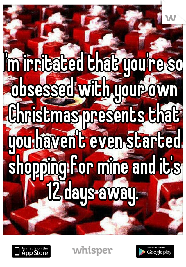 I'm irritated that you're so obsessed with your own Christmas presents that you haven't even started shopping for mine and it's 12 days away. 