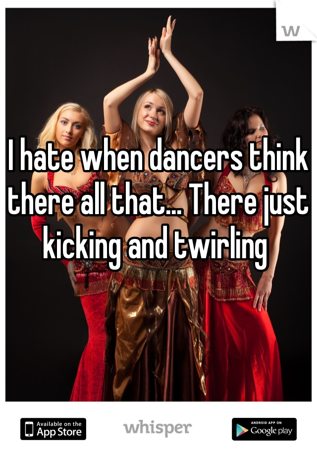I hate when dancers think there all that... There just kicking and twirling 