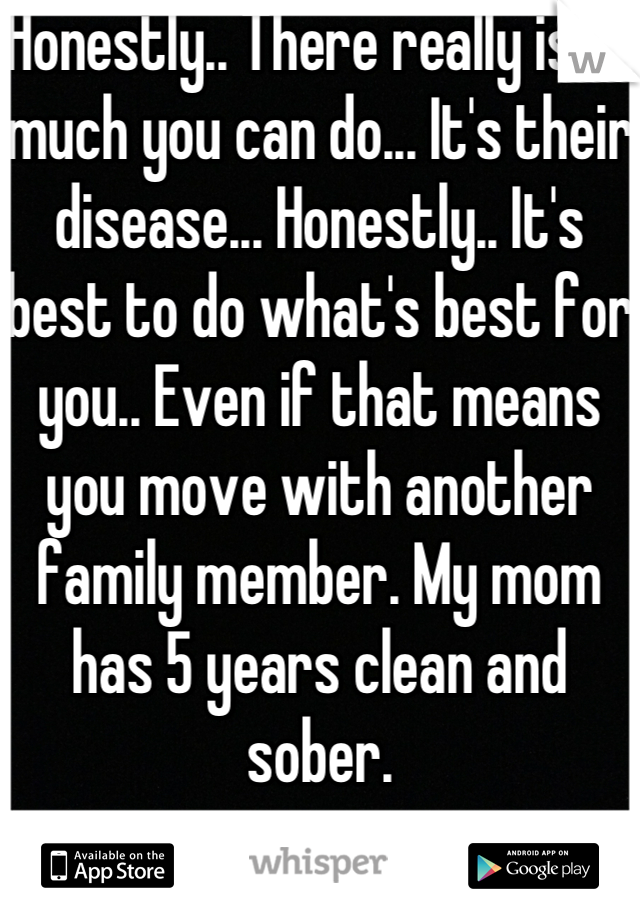 Honestly.. There really isn't much you can do... It's their disease... Honestly.. It's best to do what's best for you.. Even if that means you move with another family member. My mom has 5 years clean and sober.