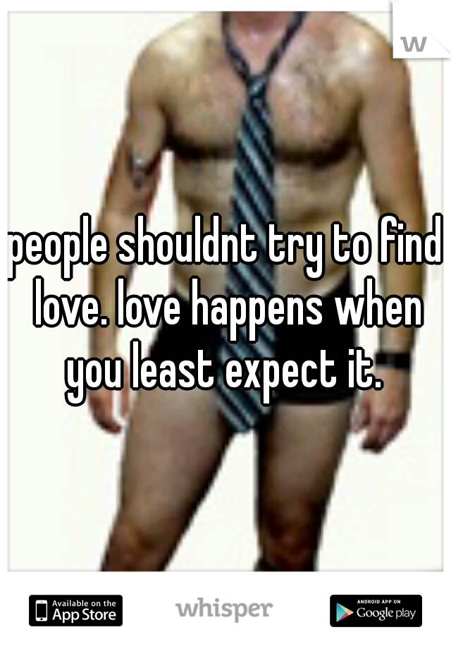 people shouldnt try to find love. love happens when you least expect it. 