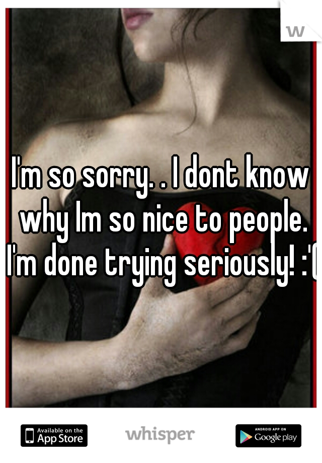 I'm so sorry. . I dont know why Im so nice to people. I'm done trying seriously! :'(