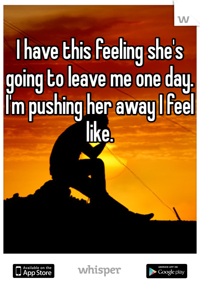 I have this feeling she's going to leave me one day. I'm pushing her away I feel like.